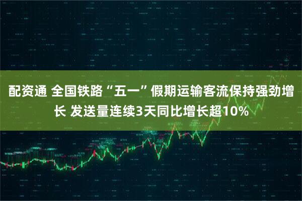 配资通 全国铁路“五一”假期运输客流保持强劲增长 发送量连续3天同比增长超10%