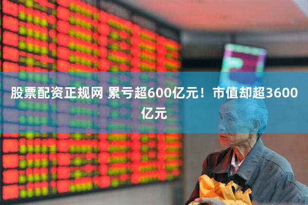 股票配资正规网 累亏超600亿元！市值却超3600亿元