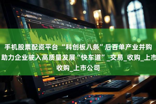 手机股票配资平台 “科创板八条”后百单产业并购发布 助力企业驶入高质量发展“快车道”_交易_收购_上市公司