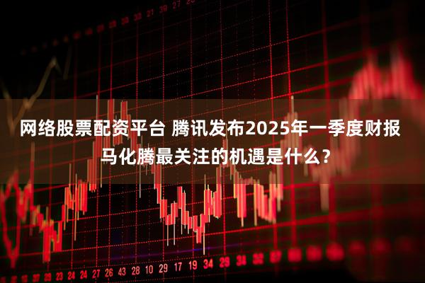 网络股票配资平台 腾讯发布2025年一季度财报  马化腾最关注的机遇是什么？