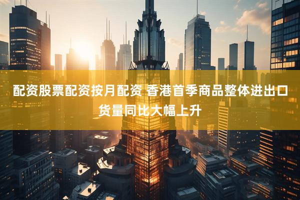 配资股票配资按月配资 香港首季商品整体进出口货量同比大幅上升