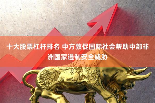 十大股票杠杆排名 中方敦促国际社会帮助中部非洲国家遏制安全威胁