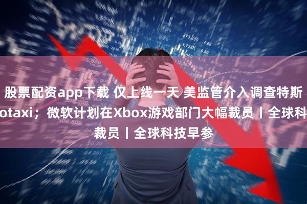 股票配资app下载 仅上线一天 美监管介入调查特斯拉Robotaxi；微软计划在Xbox游戏部门大幅裁员丨全球科技早参
