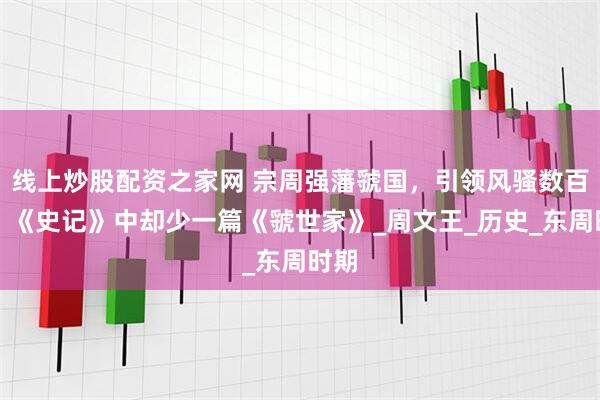线上炒股配资之家网 宗周强藩虢国，引领风骚数百年，《史记》中却少一篇《虢世家》_周文王_历史_东周时期
