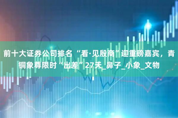 前十大证券公司排名 “看·见殷商”迎重磅嘉宾，青铜象尊限时“出差”27天_鼻子_小象_文物