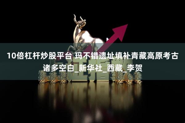 10倍杠杆炒股平台 玛不错遗址填补青藏高原考古诸多空白_新华社_西藏_李贺