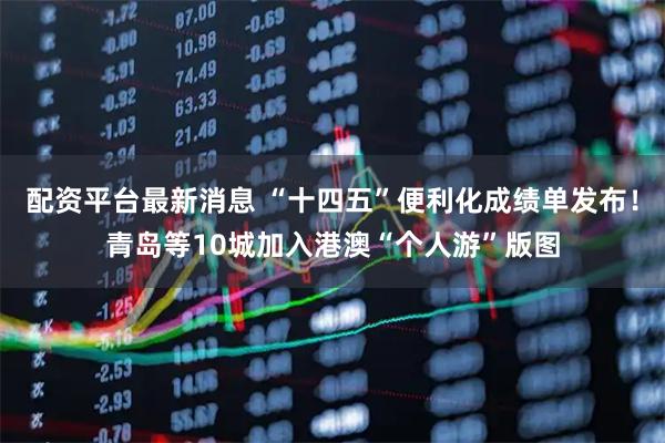 配资平台最新消息 “十四五”便利化成绩单发布！青岛等10城加入港澳“个人游”版图