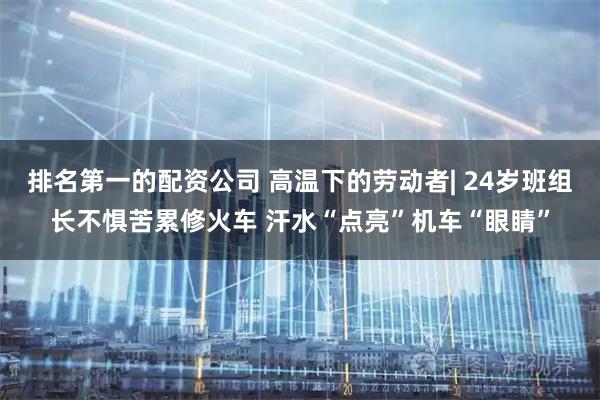 排名第一的配资公司 高温下的劳动者| 24岁班组长不惧苦累修火车 汗水“点亮”机车“眼睛”
