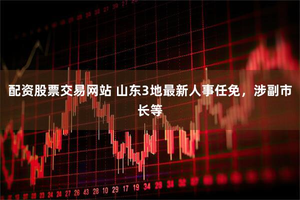 配资股票交易网站 山东3地最新人事任免，涉副市长等
