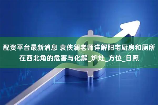 配资平台最新消息 袁侠澜老师详解阳宅厨房和厕所在西北角的危害与化解_炉灶_方位_日照