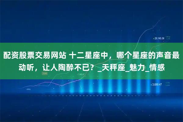 配资股票交易网站 十二星座中，哪个星座的声音最动听，让人陶醉不已？_天秤座_魅力_情感