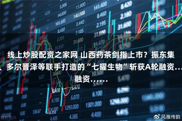 线上炒股配资之家网 山西药茶剑指上市？振东集团、多尔晋泽等联手打造的“七曜生物”斩获A轮融资……