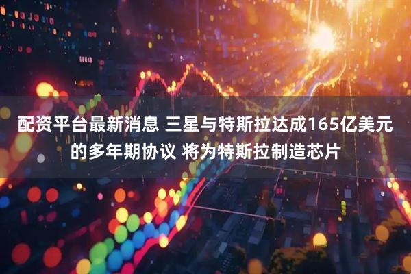 配资平台最新消息 三星与特斯拉达成165亿美元的多年期协议 将为特斯拉制造芯片