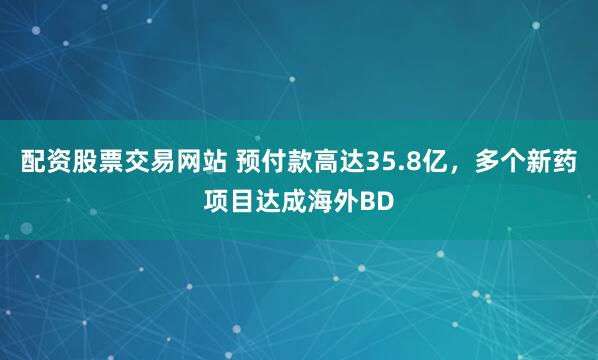 配资股票交易网站 预付款高达35.8亿，多个新药项目达成海外BD