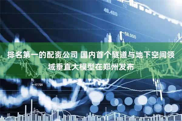 排名第一的配资公司 国内首个隧道与地下空间领域垂直大模型在郑州发布