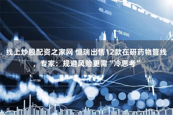 线上炒股配资之家网 恒瑞出售12款在研药物管线，专家：规避风险更需“冷思考”