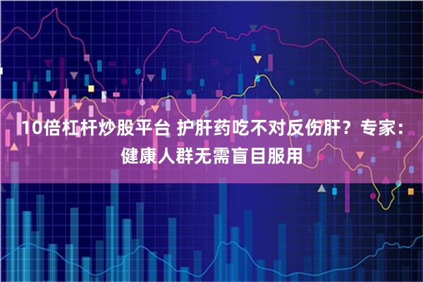 10倍杠杆炒股平台 护肝药吃不对反伤肝？专家：健康人群无需盲目服用