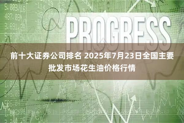 前十大证券公司排名 2025年7月23日全国主要批发市场花生油价格行情