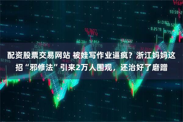 配资股票交易网站 被娃写作业逼疯？浙江妈妈这招“邪修法”引来2万人围观，还治好了磨蹭