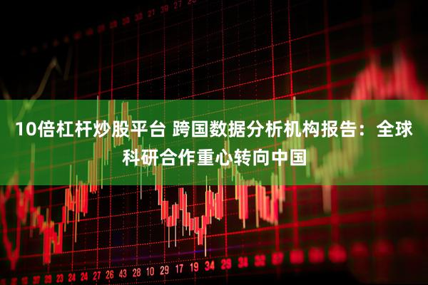 10倍杠杆炒股平台 跨国数据分析机构报告：全球科研合作重心转向中国