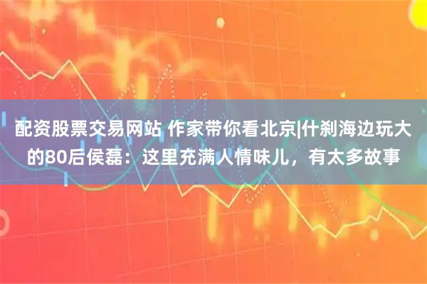 配资股票交易网站 作家带你看北京|什刹海边玩大的80后侯磊：这里充满人情味儿，有太多故事