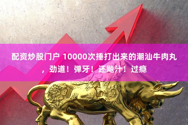 配资炒股门户 10000次捶打出来的潮汕牛肉丸，劲道！弹牙！还飚汁！过瘾